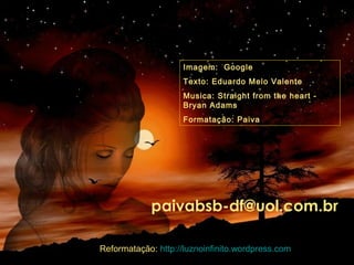 Imagem: Google
Texto: Eduardo Melo Valente
Musica: Straight from the heart -
Bryan Adams
Formatação: Paiva
paivabsb-df@uol.com.br
Reformatação: http://luznoinfinito.wordpress.com
 