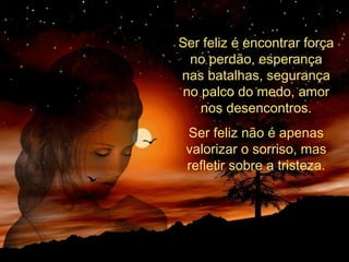 Ser feliz é encontrar força
no perdão, esperança
nas batalhas, segurança
no palco do medo, amor
nos desencontros.
Ser feliz não é apenas
valorizar o sorriso, mas
refletir sobre a tristeza.
 