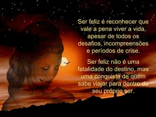 Ser feliz é reconhecer que
vale a pena viver a vida,
apesar de todos os
desafios, incompreensões
e períodos de crise.
Ser feliz não é uma
fatalidade do destino, mas
uma conquista de quem
sabe viajar para dentro do
seu próprio ser.
 