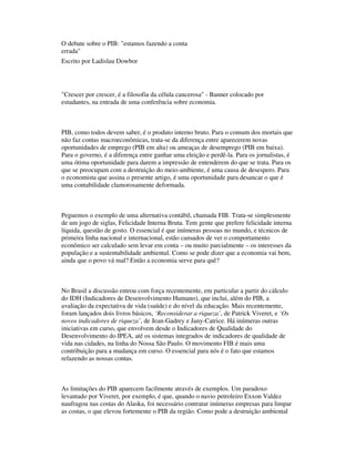 O debate sobre o PIB: "estamos fazendo a conta
errada"
Escrito por Ladislau Dowbor
"Crescer por crescer, é a filosofia da célula cancerosa" - Banner colocado por
estudantes, na entrada de uma conferência sobre economia.
PIB, como todos devem saber, é o produto interno bruto. Para o comum dos mortais que
não faz contas macroeconômicas, trata-se da diferença entre aparecerem novas
oportunidades de emprego (PIB em alta) ou ameaças de desemprego (PIB em baixa).
Para o governo, é a diferença entre ganhar uma eleição e perdê-la. Para os jornalistas, é
uma ótima oportunidade para darem a impressão de entenderem do que se trata. Para os
que se preocupam com a destruição do meio-ambiente, é uma causa de desespero. Para
o economista que assina o presente artigo, é uma oportunidade para desancar o que é
uma contabilidade clamorosamente deformada.
Peguemos o exemplo de uma alternativa contábil, chamada FIB. Trata-se simplesmente
de um jogo de siglas, Felicidade Interna Bruta. Tem gente que prefere felicidade interna
líquida, questão de gosto. O essencial é que inúmeras pessoas no mundo, e técnicos de
primeira linha nacional e internacional, estão cansados de ver o comportamento
econômico ser calculado sem levar em conta – ou muito parcialmente – os interesses da
população e a sustentabilidade ambiental. Como se pode dizer que a economia vai bem,
ainda que o povo vá mal? Então a economia serve para quê?
No Brasil a discussão entrou com força recentemente, em particular a partir do cálculo
do IDH (Indicadores de Desenvolvimento Humano), que inclui, além do PIB, a
avaliação da expectativa de vida (saúde) e do nível da educação. Mais recentemente,
foram lançados dois livros básicos, ‘Reconsiderar a riqueza’, de Patrick Viveret, e ‘Os
novos indicadores de riqueza’, de Jean-Gadrey e Jany-Catrice. Há inúmeras outras
iniciativas em curso, que envolvem desde o Indicadores de Qualidade do
Desenvolvimento do IPEA, até os sistemas integrados de indicadores de qualidade de
vida nas cidades, na linha do Nossa São Paulo. O movimento FIB é mais uma
contribuição para a mudança em curso. O essencial para nós é o fato que estamos
refazendo as nossas contas.
As limitações do PIB aparecem facilmente através de exemplos. Um paradoxo
levantado por Viveret, por exemplo, é que, quando o navio petroleiro Exxon Valdez
naufragou nas costas do Alaska, foi necessário contratar inúmeras empresas para limpar
as costas, o que elevou fortemente o PIB da região. Como pode a destruição ambiental
 