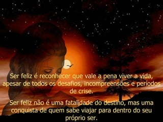 Ser feliz é reconhecer que vale a pena viver a vida, apesar de todos os desafios, incompreensões e períodos de crise. Ser feliz não é uma fatalidade do destino, mas uma conquista de quem sabe viajar para dentro do seu próprio ser. 