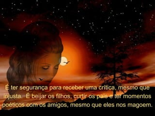 É ter segurança para receber uma crítica, mesmo que
injusta. É beijar os filhos, curtir os pais e ter momentos
poéticos com os amigos, mesmo que eles nos magoem.

 