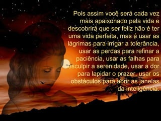 Pois assim você será cada vez
mais apaixonado pela vida e
descobrirá que ser feliz não é ter
uma vida perfeita, mas é usar as
lágrimas para irrigar a tolerância,
usar as perdas para refinar a
paciência, usar as falhas para
esculpir a serenidade, usar a dor
para lapidar o prazer, usar os
obstáculos para abrir as janelas
da inteligência.

 