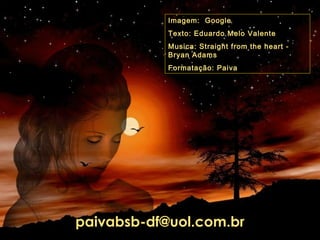 Imagem: Google
Texto: Eduardo Melo Valente
Musica: Straight from the heart Bryan Adams
Formatação: Paiva

paivabsb-df@uol.com.br

 