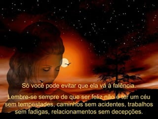 Só você pode evitar que ela vá à falência.
Lembre-se sempre de que ser feliz não é ter um céu
sem tempestades, caminhos sem acidentes, trabalhos
sem fadigas, relacionamentos sem decepções.

 