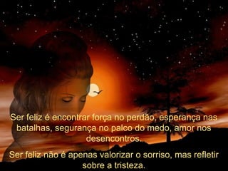 Ser feliz é encontrar força no perdão, esperança nas
batalhas, segurança no palco do medo, amor nos
desencontros.
Ser feliz não é apenas valorizar o sorriso, mas refletir
sobre a tristeza.

 