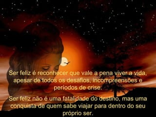 Ser feliz é reconhecer que vale a pena viver a vida,
apesar de todos os desafios, incompreensões e
períodos de crise.
Ser feliz não é uma fatalidade do destino, mas uma
conquista de quem sabe viajar para dentro do seu
próprio ser.

 