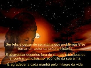 Ser feliz é deixar de ser vítima dos problemas e se
tornar um autor da própria história.
É atravessar desertos fora de si, mas ser capaz de
encontrar um oásis no recôndito da sua alma.
É agradecer a cada manhã pelo milagre da vida.

 