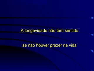 A longevidade não tem sentido
se não houver prazer na vida
 