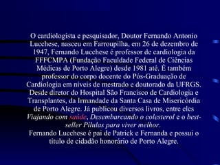 O cardiologista e pesquisador, Doutor Fernando Antonio
Lucchese, nasceu em Farroupilha, em 26 de dezembro de
1947, Fernando Lucchese é professor de cardiologia da
FFFCMPA (Fundação Faculdade Federal de Ciências
Médicas de Porto Alegre) desde 1981 até. É também
professor do corpo docente do Pós-Graduação de
Cardiologia em níveis de mestrado e doutorado da UFRGS.
Desde diretor do Hospital São Francisco de Cardiologia e
Transplantes, da Irmandade da Santa Casa de Misericórdia
de Porto Alegre. Já publicou diversos livros, entre eles
Viajando com saúde, Desembarcando o colesterol e o best-
seller Pílulas para viver melhor.
Fernando Lucchese é pai de Patrick e Fernanda e possui o
título de cidadão honorário de Porto Alegre.
 