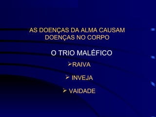 AS DOENÇAS DA ALMA CAUSAM
DOENÇAS NO CORPO
O TRIO MALÉFICO
RAIVA
 INVEJA
 VAIDADE
 