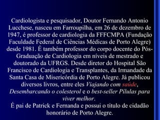 Cardiologista e pesquisador, Doutor Fernando Antonio Lucchese, nasceu em Farroupilha, em 26 de dezembro de 1947, é professor de cardiologia da FFFCMPA (Fundação Faculdade Federal de Ciências Médicas de Porto Alegre) desde 1981. É também professor do corpo docente do Pós-Graduação de Cardiologia em níveis de mestrado e doutorado da UFRGS. Desde diretor do Hospital São Francisco de Cardiologia e Transplantes, da Irmandade da Santa Casa de Misericórdia de Porto Alegre. Já publicou diversos livros, entre eles  Viajando com  saúde ,  Desembarcando o colesterol  e o  best-seller Pílulas para viver melhor .  É pai de Patrick e Fernanda e possui o título de cidadão honorário de Porto Alegre. 