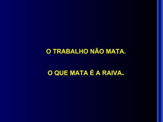 O TRABALHO NÃO MATA. O QUE MATA É A RAIVA . 