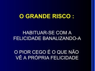 O GRANDE RISCO : HABITUAR-SE COM A FELICIDADE BANALIZANDO-A O PIOR CEGO É O QUE NÃO  VÊ A PRÓPRIA FELICIDADE 