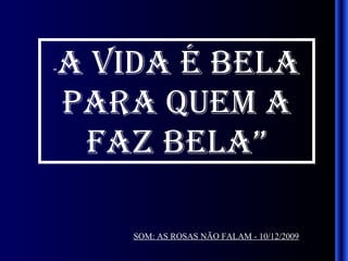 “ A VIDA É BELA PARA QUEM A FAZ BELA” SOM: AS ROSAS NÃO FALAM - 10/12/2009 