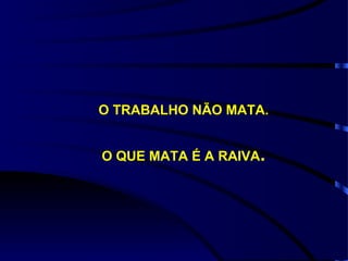 O TRABALHO NÃO MATA. O QUE MATA É A RAIVA . 