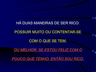 HÁ DUAS MANEIRAS DE SER RICO: POSSUIR MUITO OU CONTENTAR-SE COM O QUE SE TEM. OU MELHOR: SE ESTOU FELIZ COM O POUCO QUE TENHO, ENTÃO SOU RICO. 