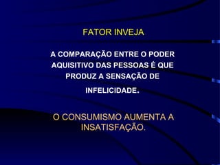 FATOR INVEJA

A COMPARAÇÃO ENTRE O PODER
AQUISITIVO DAS PESSOAS É QUE
   PRODUZ A SENSAÇÃO DE
       INFELICIDADE.


O CONSUMISMO AUMENTA A
     INSATISFAÇÃO.
 