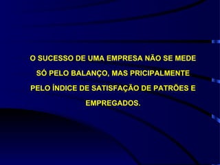 O SUCESSO DE UMA EMPRESA NÃO SE MEDE

 SÓ PELO BALANÇO, MAS PRICIPALMENTE

PELO ÍNDICE DE SATISFAÇÃO DE PATRÕES E

            EMPREGADOS.
 
