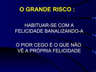 O GRANDE RISCO :

    HABITUAR-SE COM A
FELICIDADE BANALIZANDO-A

O PIOR CEGO É O QUE NÃO
VÊ A PRÓPRIA FELICIDADE
 