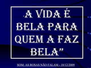 A VIDA É
   “



BELA PARA
QUEM A FAZ
  BELA”
SOM: AS ROSAS NÃO FALAM - 10/12/2009
 