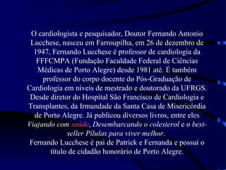 O cardiologista e pesquisador, Doutor Fernando Antonio
 Lucchese, nasceu em Farroupilha, em 26 de dezembro de
  1947, Fernando Lucchese é professor de cardiologia da
   FFFCMPA (Fundação Faculdade Federal de Ciências
   Médicas de Porto Alegre) desde 1981 até. É também
     professor do corpo docente do Pós-Graduação de
Cardiologia em níveis de mestrado e doutorado da UFRGS.
 Desde diretor do Hospital São Francisco de Cardiologia e
Transplantes, da Irmandade da Santa Casa de Misericórdia
  de Porto Alegre. Já publicou diversos livros, entre eles
Viajando com saúde, Desembarcando o colesterol e o best-
             seller Pílulas para viver melhor.
 Fernando Lucchese é pai de Patrick e Fernanda e possui o
       título de cidadão honorário de Porto Alegre.
 