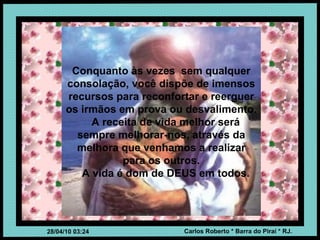 Conquanto às vezes  sem qualquer consolação, você dispõe de imensos recursos para reconfortar e reerguer os irmãos em prova ou desvalimento. A receita de vida melhor será sempre melhorar-nos, através da melhora que venhamos a realizar para os outros. A vida é dom de DEUS em todos. 