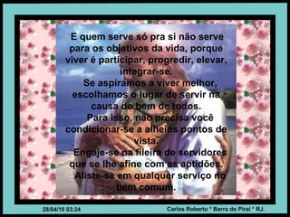 E quem serve só pra si não serve para os objetivos da vida, porque viver é participar, progredir, elevar, integrar-se. Se aspiramos a viver melhor, escolhamos o lugar de servir na causa do bem de todos. Para isso, não precisa você condicionar-se a alheios pontos de vista. Engaje-se na fileira de servidores que se lhe afine com as aptidões. Aliste-se em qualquer serviço no bem comum. 
