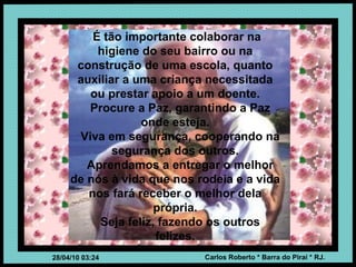 É tão importante colaborar na higiene do seu bairro ou na construção de uma escola, quanto auxiliar a uma criança necessitada ou prestar apoio a um doente. Procure a Paz, garantindo a Paz onde esteja. Viva em segurança, cooperando na segurança dos outros. Aprendamos a entregar o melhor de nós à vida que nos rodeia e a vida nos fará receber o melhor dela própria. Seja feliz, fazendo os outros felizes. 