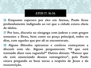 ATOS 17. 16-34.

   Enquanto esperava por eles em Atenas, Paulo ficou
profundamente indignado ao ver que a cidade estava cheia
de ídolos.
   Por isso, discutia na sinagoga com judeus e com gregos
tementes a Deus, bem como na praça principal, todos os
dias, com aqueles que por ali se encontravam.
    Alguns filósofos epicureus e estóicos começaram a
discutir com ele. Alguns perguntavam: “O que está
tentando dizer esse tagarela?” Outros diziam: “Parece que
ele está anunciando deuses estrangeiros”, pois Paulo
estava pregando as boas novas a respeito de Jesus e da
ressurreição.
 