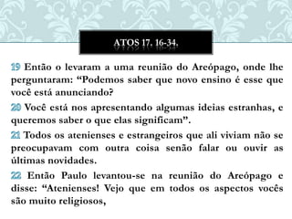 ATOS 17. 16-34.

   Então o levaram a uma reunião do Areópago, onde lhe
perguntaram: “Podemos saber que novo ensino é esse que
você está anunciando?
   Você está nos apresentando algumas ideias estranhas, e
queremos saber o que elas significam”.
   Todos os atenienses e estrangeiros que ali viviam não se
preocupavam com outra coisa senão falar ou ouvir as
últimas novidades.
    Então Paulo levantou-se na reunião do Areópago e
disse: “Atenienses! Vejo que em todos os aspectos vocês
são muito religiosos,
 