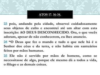 ATOS 17. 16-34.

    pois, andando pela cidade, observei cuidadosamente
seus objetos de culto e encontrei até um altar com esta
inscrição: AO DEUS DESCONHECIDO. Ora, o que vocês
adoram, apesar de não conhecerem, eu lhes anuncio.
    “O Deus que fez o mundo e tudo o que nele há é o
Senhor dos céus e da terra, e não habita em santuários
feitos por mãos humanas.
    Ele não é servido por mãos de homens, como se
necessitasse de algo, porque ele mesmo dá a todos a vida,
o fôlego e as demais coisas.
 