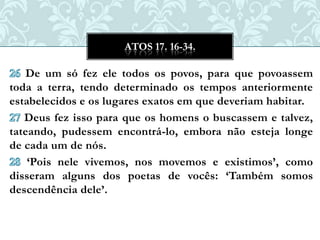 ATOS 17. 16-34.

   De um só fez ele todos os povos, para que povoassem
toda a terra, tendo determinado os tempos anteriormente
estabelecidos e os lugares exatos em que deveriam habitar.
   Deus fez isso para que os homens o buscassem e talvez,
tateando, pudessem encontrá-lo, embora não esteja longe
de cada um de nós.
    „Pois nele vivemos, nos movemos e existimos‟, como
disseram alguns dos poetas de vocês: „Também somos
descendência dele‟.
 