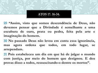 ATOS 17. 16-34.

   “Assim, visto que somos descendência de Deus, não
devemos pensar que a Divindade é semelhante a uma
escultura de ouro, prata ou pedra, feita pela arte e
imaginação do homem.
   No passado Deus não levou em conta essa ignorância,
mas agora ordena que todos, em todo lugar, se
arrependam.
   Pois estabeleceu um dia em que há de julgar o mundo
com justiça, por meio do homem que designou. E deu
provas disso a todos, ressuscitando-o dentre os mortos”.
 