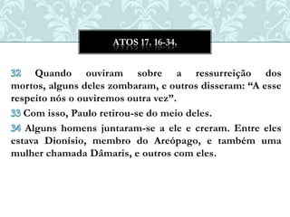 ATOS 17. 16-34.


     Quando ouviram sobre a ressurreição dos
mortos, alguns deles zombaram, e outros disseram: “A esse
respeito nós o ouviremos outra vez”.
   Com isso, Paulo retirou-se do meio deles.
   Alguns homens juntaram-se a ele e creram. Entre eles
estava Dionísio, membro do Areópago, e também uma
mulher chamada Dâmaris, e outros com eles.
 