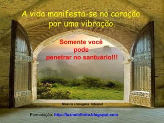 A vida manifesta-se no coração
por uma vibração.
Somente você
pode
penetrar no santuário!!!
Música e Imagens: Internet
Formatação: http://luznoinfinito.blogspot.com
 