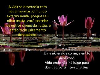 A vida se desenrola com
novas normas, o mundo
externo muda, porque seu
olhar muda, você percebe
nos outros o jogo da ilusão, e
então todo julgamento
desaparece.
Uma nova vida começa então
para você.
Vida onde não há lugar para
dúvidas, para interrogações.
 