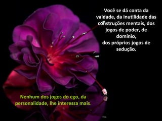 Você se dá conta da
vaidade, da inutilidade das
construções mentais, dos
jogos de poder, de
domínio,
dos próprios jogos de
sedução.
Nenhum dos jogos do ego, da
personalidade, lhe interessa mais.
 