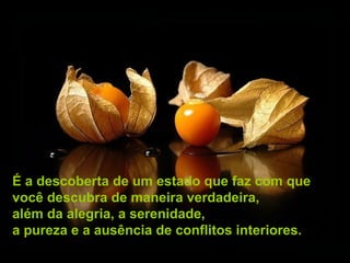 É a descoberta de um estado que faz com que
você descubra de maneira verdadeira,
além da alegria, a serenidade,
a pureza e a ausência de conflitos interiores.
 