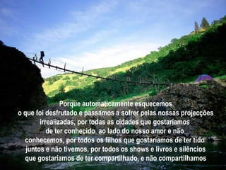 Porque automaticamente esquecemos o que foi desfrutado e passamos a sofrer pelas nossas projecções irrealizadas, por todas as cidades que gostaríamos  de ter conhecido  ao lado do nosso amor e não  conhecemos, por todos os filhos que gostaríamos de ter tido  juntos e não tivemos, por todos os shows e livros e silêncios que gostaríamos de ter compartilhado, e não compartilhamos 