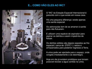 E... COMO VÃO ELES AO WC?O 'WC' da Estação Espacial Internacional é parecido com o que existe em nossa casa.Há uma pequena diferença: existe apenas uma sanita especial. Os astronautas tem de se amarrar à sanita para não flutuarem.E utilizam uma espécie de aspirador para aspirar os detritos e assim impedi-los de flutuar. Os detritos sólidos são depois expostos ao frio espacial ( cerca de -270ºC ! ), secos e armazenados para posterior regresso à Terra.A urina pode ser ejectada para o espaço, onde congela imediatamente e se desintegra.Hoje em dia já existem protótipos que tornam possível reciclar a água contida na urina.