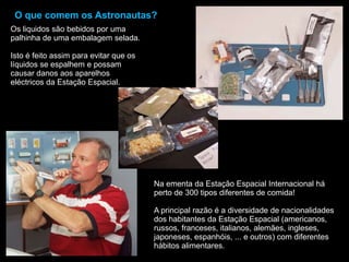O que comem os Astronautas?Os liquidos são bebidos por uma palhinha de uma embalagem selada.Isto é feito assim para evitar que os líquidos se espalhem e possam causar danos aos aparelhos eléctricos da Estação Espacial.Na ementa da Estação Espacial Internacional há perto de 300 tipos diferentes de comida!A principal razão é a diversidade de nacionalidades dos habitantes da Estação Espacial (americanos, russos, franceses, italianos, alemães, ingleses, japoneses, espanhóis, ... e outros) com diferentes hábitos alimentares.