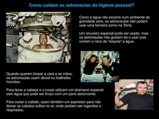 Como cuidam os astronautas da higiene pessoal?Como a água não escorre num ambiente de gravidade zero, os astronautas não podem usar uma torneira como na Terra. Um chuveiro especial pode ser usado, mas os astronautas não gostam de o usar pois correm o risco de 'respirar' a água.Quando querem limpar a cara e as mãos, os astronautas usam alcool ou toalhetes húmidos.Para lavar a cabeça e o corpo utilizam um shampoo especial sem água que pode ser limpo com um pano absorvente.Para cortar o cabelo, usam também um aspirador para não deixar os cabelos soltos no ar, onde podiam ser ingeridos e respirados.