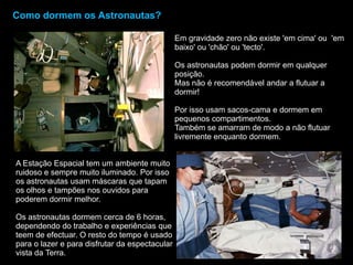 Como dormem os Astronautas?Em gravidade zero não existe 'em cima' ou  'em baixo' ou 'chão' ou 'tecto'. Os astronautas podem dormir em qualquer posição. Mas não é recomendável andar a flutuar a dormir! Por isso usam sacos-cama e dormem em pequenos compartimentos. Também se amarram de modo a não flutuar livremente enquanto dormem.A Estação Espacial tem um ambiente muito ruidoso e sempre muito iluminado. Por isso os astronautas usam máscaras que tapam os olhos e tampões nos ouvidos para poderem dormir melhor.Os astronautas dormem cerca de 6 horas, dependendo do trabalho e experiências que teem de efectuar. O resto do tempo é usado para o lazer e para disfrutar da espectacular vista da Terra.