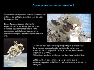 Como se vestem os astronautas?Quando os astronautas tem de trabalhar no exterior da Estação Espacial tem de usar fatos espaciais. Estes fatos espaciais altamente especializados estão equipados com diversos equipamentos: rádio para comunicar, oxigénio para respirar, ar condicionado para manter a temperatura, etc.Os fatos estão concebidos para proteger o astronauta do ambiente espacial nada apropriado para o ser humano: vácuo espacial, radiação e temperaturas da ordem dos -270ºC.Além disso também protegem contra micro-meteoritos. Estão também desenhados para permitir que o astronauta possa trabalhar com à vontade no exterior da Estação.
