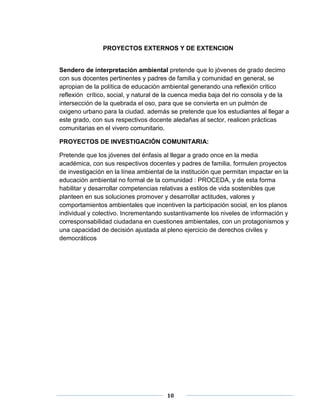 PROYECTOS EXTERNOS Y DE EXTENCION 
Sendero de interpretación ambiental pretende que lo jóvenes de grado decimo 
con sus docentes pertinentes y padres de familia y comunidad en general, se 
apropian de la política de educación ambiental generando una reflexión critico 
reflexión crítico, social, y natural de la cuenca media baja del rio consola y de la 
intersección de la quebrada el oso, para que se convierta en un pulmón de 
oxigeno urbano para la ciudad. además se pretende que los estudiantes al llegar a 
este grado, con sus respectivos docente aledañas al sector, realicen prácticas 
comunitarias en el vivero comunitario. 
PROYECTOS DE INVESTIGACIÓN COMUNITARIA: 
Pretende que los jóvenes del énfasis al llegar a grado once en la media 
académica, con sus respectivos docentes y padres de familia, formulen proyectos 
de investigación en la línea ambiental de la institución que permitan impactar en la 
educación ambiental no formal de la comunidad : PROCEDA, y de esta forma 
habilitar y desarrollar competencias relativas a estilos de vida sostenibles que 
planteen en sus soluciones promover y desarrollar actitudes, valores y 
comportamientos ambientales que incentiven la participación social, en los planos 
individual y colectivo. Incrementando sustantivamente los niveles de información y 
corresponsabilidad ciudadana en cuestiones ambientales, con un protagonismos y 
una capacidad de decisión ajustada al pleno ejercicio de derechos civiles y 
democráticos 
10 
 