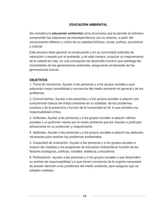 EDUCACIÓN AMBIENTAL 
Se considera la educación ambiental como el proceso que le permite al individuo 
comprender las relaciones de interdependencia con su entorno, a partir del 
conocimiento reflexivo y crítico de su realidad biofísica, social, política, económica 
y cultural. 
Este proceso debe generar en el educando y en su comunidad actitudes de 
valoración y respeto por el ambiente, y de esta manera, propiciar un mejoramiento 
de la calidad de vida, en una concepción de desarrollo humano que satisfaga las 
necesidades de las generaciones presentes, asegurando el bienestar de las 
generaciones futuras. 
OBJETIVOS 
1. Toma de conciencia. Ayudar a las personas y a los grupos sociales a que 
adquieran mayor sensibilidad y conciencia del medio ambiente en general y de los 
problemas. 
2. Conocimientos. Ayudar a las personas y a los grupos sociales a adquirir una 
comprensión básica del medio ambiente en su totalidad, de los problemas 
conexos y de la presencia y función de la humanidad en él, lo que entraña una 
responsabilidad crítica. 
3. Actitudes. Ayudar a las personas y a los grupos sociales a adquirir valores 
sociales y un profundo interés por el medio ambiente que los impulse a participar 
activamente en su protección y mejoramiento. 
4. Aptitudes. Ayudar a las personas y a los grupos sociales a adquirir las aptitudes 
necesarias para resolver los problemas ambientales. 
5. Capacidad de evaluación. Ayudar a las personas y a los grupos sociales a 
evaluar las medidas y los programas de educación ambiental en función de los 
factores ecológicos, políticos, sociales, estéticos y educativos. 
6. Participación. Ayudar a las personas y a los grupos sociales a que desarrollen 
su sentido de responsabilidad y a que tomen conciencia de la urgente necesidad 
de prestar atención a los problemas del medio ambiente, para asegurar que se 
adopten medidas 
11 
 