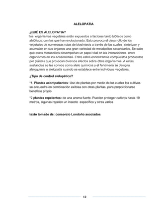 ALELOPATIA 
¿QUÉ ES ALELOPATIA? 
los organismos vegetales están expuestos a factores tanto bióticos como 
abióticos, con los que han evolucionado. Esto provoco el desarrollo de los 
vegetales de numerosas rutas de biosíntesis a través de las cuales sintetizan y 
acumulan en sus órganos una gran variedad de metabolitos secundarios. Se sabe 
que estos metabolitos desempeñan un papel vital en las interacciones entre 
organismos en los ecosistemas. Entre estos encontramos compuestos producidos 
por plantas que provocan diversos efectos sobre otros organismos. A estas 
sustancias se les conoce como alelo químicos y el fenómeno se designa 
aleloquimia o alelopatía cuando se establece entre individuos vegetales. 
12 
¿Tipo de control alelopático? 
*1. Plantas acompañantes: Uso de plantas por medio de los cuales los cultivos 
se encuentra en combinación exitosa con otras plantas, para proporcionarse 
beneficio propio 
*2 plantas repelentes: de una aroma fuerte. Pueden proteger cultivos hasta 10 
metros, algunas repelen un insecto específico y otras varios 
texto tomado de: consorcio Londoño asociados 
 