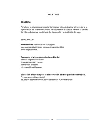 OBJETIVOS 
13 
GENERAL: 
Fortalecer la educación ambiental del bosque húmedo tropical a través de la re 
significación del vivero comunitario para conservar el bosque y elevar la calidad 
de vida en la cuenca media baja del rio consota y la quebrada del oso . 
ESPECIFICOS: 
Antecedentes: identificar los conceptos 
leer autores relacionados con nuestro problemática 
árbol de problemas. 
Recuperar el vivero comunitario ambiental: 
diseñar un plano del vivero 
organizar camas y mesas 
siembra de especies 
reforestación del bosque. 
Educación ambiental para la conservación del bosque húmedo tropical. 
Formar un comité ambiental 
educación sobre la conservación del bosque húmedo tropical 
 