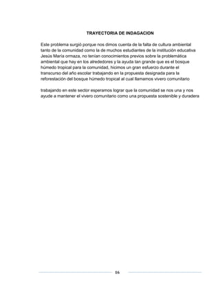 TRAYECTORIA DE INDAGACION 
Este problema surgió porque nos dimos cuenta de la falta de cultura ambiental 
tanto de la comunidad como la de muchos estudiantes de la institución educativa 
Jesús María ormaza, no tenían conocimientos previos sobre la problemática 
ambiental que hay en los alrededores y la ayuda tan grande que es el bosque 
húmedo tropical para la comunidad, hicimos un gran esfuerzo durante el 
transcurso del año escolar trabajando en la propuesta designada para la 
reforestación del bosque húmedo tropical al cual llamamos vivero comunitario 
trabajando en este sector esperamos lograr que la comunidad se nos una y nos 
ayude a mantener el vivero comunitario como una propuesta sostenible y duradera 
16 
 